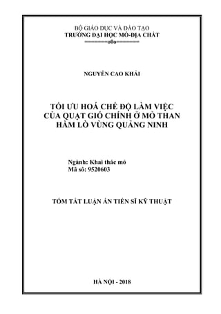 BỘ GIÁO DỤC VÀ ĐÀO TẠO
TRƢỜNG ĐẠI HỌC MỎ-ĐỊA CHẤT
=======o0o=======
NGUYỄN CAO KHẢI
TỐI ƢU HOÁ CHẾ ĐỘ LÀM VIỆC
CỦA QUẠT GIÓ CHÍNH Ở MỎ THAN
HẦM LÕ VÙNG QUẢNG NINH
Ngành: Khai thác mỏ
Mã sô: 9520603
TÓM TẮT LUẬN ÁN TIẾN SĨ KỸ THUẬT
HÀ NỘI - 2018
 