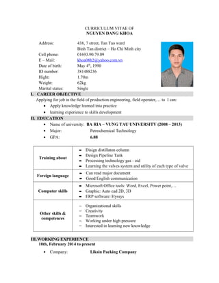 CURRICULUM VITAE OF
NGUYEN DANG KHOA
Address: 438, 7 street, Tan Tao ward
Binh Tan district – Ho Chi Minh city
Cell phone: 01693.90.79.09
E – Mail: khoa08h2@yahoo.com.vn
Date of birth: May 4th
, 1990
ID number: 381488236
Hight: 1.70m
Weight: 62kg
Marital status: Single
I. CAREER OBJECTIVE
Applying for job in the field of production engineering, field operater,… to I can:
• Apply knowledge learned into practice
• learning experience to skills development
II. EDUCATION
• Name of university: BA RIA – VUNG TAU UNIVERSITY (2008 – 2013)
• Major: Petrochemical Technology
• GPA: 6.88
Training about
– Disign distillaton column
– Design Pipeline Tank
– Processing technology gas - oid
– Learning the valves system and utility of each type of valve
Foreign language
– Can read major document
– Good English communication
Computer skills
– Microsoft Office tools: Word, Excel, Power point,…
– Graphic: Auto cad 2D, 3D
– ERP software: Hyssys
Other skills &
competences
– Organizational skills
– Creativity
– Teamwork
– Working under high pressure
– Interested in learning new knowledge
III.WORKING EXPERIENCE
10th, February 2014 to present
• Company: Liksin Packing Company
 