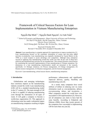 VNU Journal of Science: Economics and Business, Vol. 31, No. 5E (2015) 33-41
1
Framework of Critical Success Factors for Lean
Implementation in Vietnam Manufacturing Enterprises
Nguyễn Đạt Minh*, 1
, Nguyễn Danh Nguyên2
, Lê Anh Tuấn3
1, 2
School of Economics and Management - Hanoi University of Science and Technology,
No1 Đại Cồ Việt Road., Hai Bà Trưng Dist., Hanoi, Vietnam
3
Electric Power University,
No235 Hoàng Quốc Việt Road., Bắc Từ Liêm Dist., Hanoi, Vietnam
Received 25 October 2015
Revised 17 November 2015; Accepted 14 December 2015
Abstract: Lean manufacturing is a popular approach for organizations to improve productivity [1].
Lean manufacturing focuses on the systematic elimination of wastes and non-value added
activities in production. Lean manufacturing was originally introduced by Toyota Motors in the
1950s as a secret weapon to secure advantage over competitors. Although many enterprises
succeed in applying lean manufacturing around the world, less than 20 per cent of them have
achieved and maintained lean activities for an extended time. This research presents critical factors
for constituting the successful implementation of lean manufacturing in Vietnam enterprises. Six
dimensions in a lean manufacturing transformation model are presented in the research,
specifically: (1) Strategic initiatives, (2) Process management, (3) Change management, (4)
Human resource management, (5) Situation management, and (6) External management.
Keywords: Lean manufacturing, critical success factors, manufacturing enterprises.
1. Introduction *
Globalization and emerging technologies
have enormous impacts on the manufacturing
industry around the world. Lean manufacturing
(LM) will be a standard manufacturing model
in the 21st
century [2]. The main strength of LM
is that it is capable of reducing manufacturing
costs through the elimination of all types of
waste. It will guide a company to become a
world-class organization [3]. This approach in
eliminating waste has made a substantial impact
on manufacturing companies resulting in higher
_______
*
Corresponding author. Tel.: 84-972360032
E-mail: datminh207@gmail.com
performance enhancements and significantly
improved delivery, quality, flexibility and
manufacturing costs [4].
As a result, many companies have saved
millions of dollars in reducing cost via waste
elimination (such as over-production, defects,
over-processing, delays, and inventories…).
Other companies around the world have also
succeeded in LM implementation [5]. However,
not all enterprises can claim to have had the
same benefits. According to Kilpatrick and
Osborne (2006), fewer than twenty percent of
the companies have succeeded in implementing
LM for more than one year [6].
 