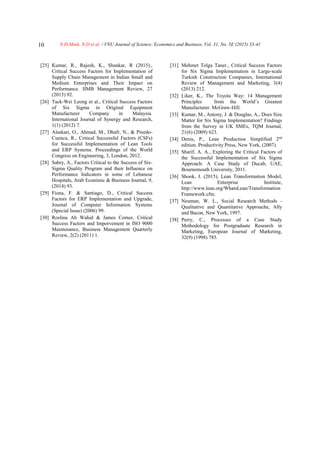 N.Đ.Minh, N.D et al. / VNU Journal of Science: Economics and Business, Vol. 31, No. 5E (2015) 33-4110
[25] Kumar, R., Rajesh, K., Shankar, R (2015).,
Critical Success Factors for Implementation of
Supply Chain Management in Indian Small and
Medium Enterprises and Their Impact on
Performance. IIMB Management Review, 27
(2015) 92.
[26] Tack-Wei Leong et al., Critical Success Factors
of Six Sigma in Original Equipment
Manufacturer Company in Malaysia.
International Journal of Synergy and Research,
1(1) (2012) 7.
[27] Alaskari, O., Ahmad, M., Dhafr, N., & Pinedo-
Cuenca, R., Critical Successful Factors (CSFs)
for Successful Implementation of Lean Tools
and ERP Systems. Proceedings of the World
Congress on Engineering, 3, London, 2012.
[28] Sabry, A., Factors Critical to the Success of Six-
Sigma Quality Program and their Influence on
Performance Indicators in some of Lebanese
Hospitals, Arab Econimic & Business Journal, 9,
(2014) 93.
[29] Fiona, F. & Santiago, D., Critical Success
Factors for ERP Implementation and Upgrade,
Journal of Computer Information Systems
(Special Issue) (2006) 99.
[30] Roslina Ab Wahid & James Corner, Critical
Success Factors and Imporvement in ISO 9000
Maintenance, Business Management Quarterly
Review, 2(2) (2011) 1.
[31] Mehmet Tolga Taner., Critical Success Factors
for Six Sigma Implementation in Large-scale
Turkish Construction Companies, International
Review of Management and Marketing, 3(4)
(2013) 212.
[32] Liker, K., The Toyota Way: 14 Management
Principles from the World’s Greatest
Manufacturer. McGraw-Hill.
[33] Kumar, M., Antony, J. & Douglas, A., Does Size
Matter for Six Sigma Implementation? Findings
from the Survey in UK SMEs, TQM Journal,
21(6) (2009) 623.
[34] Denis, P., Lean Production Simplified 2nd
edition. Productivity Press, New York, (2007).
[35] Sharif, A. A., Exploring the Critical Factors of
the Successful Implementation of Six Sigma
Approach: A Case Study of Ducab, UAE,
Bournemouth University, 2011.
[36] Shook, J. (2015), Lean Transformation Model,
Lean Enterprise Institute,
http://www.lean.org/WhatsLean/Transformation
Framework.cfm.
[37] Neuman, W. L., Social Research Methods -
Qualitative and Quantitative Approache, Ally
and Bacon, New York, 1997.
[38] Perry, C., Processes of a Case Study
Methodology for Postgraduate Research in
Marketing, European Journal of Marketing,
32(9) (1998) 785.
 