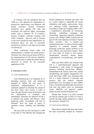 N.Đ.Minh, N.D et al. / VNU Journal of Science: Economics and Business, Vol. 31, No. 5E (2015) 33-412
In Vietnam, LM was introduced after the
1990s as a new approach for organizations in
productivity improvement, cost reduction, and
quality assurance. Several Vietnamese
enterprises have applied LM tools and
techniques and achieved highly encouraging
results, such as Garment No 10 Company,
Fomeco Company, LeGroup Company, and
VPIC1 Company… However, LM in Vietnam
is still a new concept for most organizations. As
mentioned above, the ratio of successful
enterprises in Vietnam is not high, just less than
one percent [7].
These contrasting results make LM
implementation a complex and central process.
Therefore, the critical success factors (CSFs) in
the implementation of LM must be identified.
This research aims to outline the factors that are
perceived as critical for the successful
application of LM.
2. Literature review
2.1. Lean manufacturing
Lean manufacturing is an integrated set of
principles, practices, tools and techniques
designed to address the root causes of
operational underperformance. It is a
systematic approach to eliminate the sources of
loss from entire value streams in order to
close the gap between actual performance and
the requirements of customers and
shareholders. Therefore, the objective of LM is
to optimize cost, quality and delivery, while
improving safety. Accordingly, LM tries to
eliminate three key types of losses in
operation: wastes, variability and inflexibility
[8].
The term LM was first introduced in 1990
in the book of “The Machine that Changed the
World” published by Womack and Jones. LM
as a secret weapon is responsible for wastes
elimination and quality improvement, hence
cost reduction within organizations [9].
According to Detty and Yingling (2000), LM is
a comprehensive philosophy for structuring,
operating, controlling, managing and
continuously improving industrial production
systems [10]. Phillips (2004) asserted that the
goal of LM is the reduction of wastes in human
effort, inventory, time to market and
manufacturing space, in order to become highly
responsive to customer demand while
producing world-class quality products in the
most efficient and economical manner. There
are seven types of wastes in LM systems:
transportation, inventory, motion, delays,
overproduction, over-processing, and defects
[11].
Shah and Ward (2003) also indicated that
LM is a multi-dimensional approach that
encompasses a wide variety of management
practices, including Just-In-Time, JIDOKA,
Standardized work, Kaizen, team work, cellular
manufacturing and supplier management [12].
Cook and Graser (2001) also maintained that
LM is a broad collection of principles and
practices that can improve corporate
performance [13]. According to Creese (2000),
LM is a manufacturing philosophy that shortens
lead time and reduce costs via eliminating
wastes (MUDA) yet improves quality,
employee skills and job satisfaction [14].
Besides that, Nordin et al (2011) pointed
out that the ultimate goal of LM is to create a
smooth and high quality production to satisfy
the customers’ demand [15].
2.2. Lean success indicators
Many factors indicate that lean intervention
has been successfully adopted by Vietnam’s
 