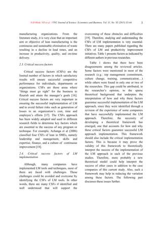 N.Đ.Minh, ND et al. / VNU Journal of Science: Economics and Business, Vol. 31, No. 5E (2015) 33-44 3
manufacturing organizations. From the
literature study, it is very clear that an important
aim or objective of lean manufacturing is the
continuous and sustainable elimination of waste
resulting in a decline in lead times, and an
increase in productivity, quality, and on-time
delivery.
2.3. Critical success factors
Critical success factors (CSFs) are the
limited number of factors in which satisfactory
results will ensure successful competitive
performance for individuals, departments or
organizations. CSFs are those areas where
“things must go right” for the business to
flourish and attain the manager’s goals [16].
Critical success factors are very important in
ensuring the successful implementation of LM
and to avoid failure risks such as generation of
losses to an organization’s cost, time and
employee’s efforts [17]. The CSFs approach
has been widely adopted and used in different
research fields to determine key factors which
are essential to the success of any program or
technique. For example, Achanga et al (2006)
classified four CSFs of lean in SMEs, namely
leadership and management, skills and
expertise, finance, and a culture of continuous
improvement [18].
2.4. Critical success factors of LM
implementation
Although, many companies have
implemented LM tools and techniques, most of
them are faced with challenges. These
challenges could be avoided and overcome by
identifying the CSFs of LM tools. In other
words, there are many CSFs if identified and
well understood that will support the
overcoming of these obstacles and difficulties
[19]. Therefore, studying and understanding the
CSFs of LM implementation is very essential.
There are many papers published regarding the
CSFs of LM and productivity improvement
initiatives. Table 1 presents factors as indicated by
different authors in previous researches.
Table 1 shows that there have been
disagreements among the reviewed articles.
Some factors were mentioned in most of the
research (e.g.: top management commitment,
culture change, training, communication…)
while others were found in only one or two of
the researches. This gap could be attributed, in
the researcher’s opinion, to the sparse
theoretical background that underpins the
interpretation of how and why these factors
guarantee successful implementation of the LM
approach, since they were identified through a
revision of the experience of some companies
that have successfully implemented the LM
approach. Therefore, the necessity of
developing a theoretical framework has
emerged, one that accounts for how and why
these critical factors guarantee successful LM
approach implementation. This framework
should also include the critical implementation
factors. This is because it may prove the
validity of this framework to theoretically
interpret the success of the implementation of
the LM approach in each of the previous
studies. Therefore, more probably a new
theoretical model could help interpret the
success of other cases in addition to the case
companies of this current study. Also, such a
framework may help in reducing the variation
among these factors. The following part
discusses these issues further.
 