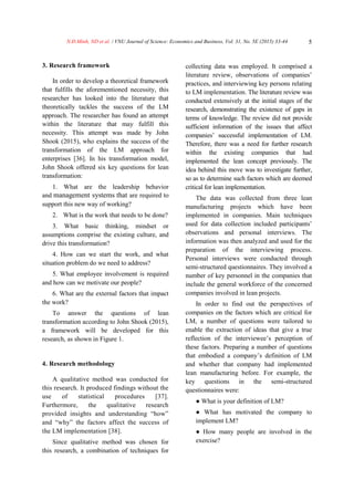 N.Đ.Minh, ND et al. / VNU Journal of Science: Economics and Business, Vol. 31, No. 5E (2015) 33-44 5
3. Research framework
In order to develop a theoretical framework
that fulfills the aforementioned necessity, this
researcher has looked into the literature that
theoretically tackles the success of the LM
approach. The researcher has found an attempt
within the literature that may fulfill this
necessity. This attempt was made by John
Shook (2015), who explains the success of the
transformation of the LM approach for
enterprises [36]. In his transformation model,
John Shook offered six key questions for lean
transformation:
1. What are the leadership behavior
and management systems that are required to
support this new way of working?
2. What is the work that needs to be done?
3. What basic thinking, mindset or
assumptions comprise the existing culture, and
drive this transformation?
4. How can we start the work, and what
situation problem do we need to address?
5. What employee involvement is required
and how can we motivate our people?
6. What are the external factors that impact
the work?
To answer the questions of lean
transformation according to John Shook (2015),
a framework will be developed for this
research, as shown in Figure 1.
4. Research methodology
A qualitative method was conducted for
this research. It produced findings without the
use of statistical procedures [37].
Furthermore, the qualitative research
provided insights and understanding “how”
and “why” the factors affect the success of
the LM implementation [38].
Since qualitative method was chosen for
this research, a combination of techniques for
collecting data was employed. It comprised a
literature review, observations of companies’
practices, and interviewing key persons relating
to LM implementation. The literature review was
conducted extensively at the initial stages of the
research, demonstrating the existence of gaps in
terms of knowledge. The review did not provide
sufficient information of the issues that affect
companies’ successful implementation of LM.
Therefore, there was a need for further research
within the existing companies that had
implemented the lean concept previously. The
idea behind this move was to investigate further,
so as to determine such factors which are deemed
critical for lean implementation.
The data was collected from three lean
manufacturing projects which have been
implemented in companies. Main techniques
used for data collection included participants’
observations and personal interviews. The
information was then analyzed and used for the
preparation of the interviewing process.
Personal interviews were conducted through
semi-structured questionnaires. They involved a
number of key personnel in the companies that
include the general workforce of the concerned
companies involved in lean projects.
In order to find out the perspectives of
companies on the factors which are critical for
LM, a number of questions were tailored to
enable the extraction of ideas that give a true
reflection of the interviewee’s perception of
these factors. Preparing a number of questions
that embodied a company’s definition of LM
and whether that company had implemented
lean manufacturing before. For example, the
key questions in the semi-structured
questionnaires were:
● What is your definition of LM?
● What has motivated the company to
implement LM?
● How many people are involved in the
exercise?
 