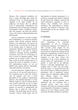 N.Đ.Minh, N.D et al. / VNU Journal of Science: Economics and Business, Vol. 31, No. 5E (2015) 33-418
followers. This widespread availability will
help to reduce knowledge gaps among the
managerial levels. As training programs are
suggested to be made available for all
employees, and because there are different
levels of understanding, responsibilities and
qualifications, there are three types of programs
recommended. Namely, introductory courses,
lean tools program, and math and statistics
courses. This variety is elaborated further in the
following part.
Situation management: As LM is a project
driven methodology, it is essential to prioritize
projects which provide maximum financial
benefits to the organization. The projects are
selected in such a way that they are closely tied
to the business goals or objectives of the
organization. Therefore, every project should be
selected so that it will help to improve
competitive advantage, business profitability,
and process cycle time. In a LM project, we
have to answer an important question: “What
problems are we trying to solve?” There are
many criteria for project selection that try to
measure the factors as described. To select a
LM implementation project, we can use
SMART goal method: Specific, Measurable,
Achievable, Realistic, Time specific.
External management: Suppliers support is a
critical factor for the successful implementation of
LM. Companies need to share lean activities
with the suppliers, who have a direct
participation in the company’s manufacturing
deliveries. The traditional approach is to have
different suppliers in order to maintain reduced
costs, however under LM, one way to reduce
cost is to have few suppliers and help suppliers
optimize all activities in manufacturing and
delivery. This is called the “pull system”.
Similarly, LM should begin and end with the
customers. Projects should begin with the
determination of customer requirements. It is
essential to set project goals based on reducing
the gap between the company’s expected and
actual performance, especially in term of
delivery time, reliability and customer
satisfaction. The understanding of markets,
operations, and creativity to maximize value
and performance are the core elements of the
LM approach.
6. Conclusions
This research describes the realization of
CSFs determining the successful
implementation of LM in Vietnamese
manufacturing enterprises. The framework of
CSFs provides useful insights for the
enhancement of the critical decision-making
process that are needed for the strategy for LM
application in organizations. In order to achieve
the full potential of LM applications, it is
important to take these factors into
consideration. If any of these ingredients are
missing during the implementation of LM
projects, it would then be the difference
between a successful implementation and a
complete waste of effort, time and money.
From this study, it is observed that the CSFs
have positive impacts on different categories of
performance, such as productivity, quality,
delivery, and cost. Furthermore, different CSFs
show different impacts on different
performance criteria in different cases.
Although this research produced useful
information and was conducted with a
systematic process, there were several
limitations. This study was conducted in limited
cases through three LM projects. In companies,
people are not very willing to provide useful
and timely information and data for exploration.
 