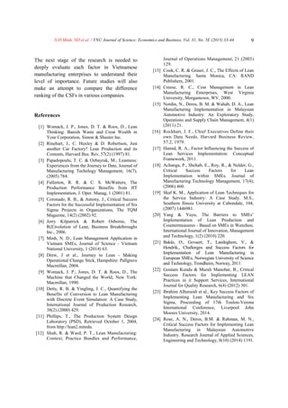 N.Đ.Minh, ND et al. / VNU Journal of Science: Economics and Business, Vol. 31, No. 5E (2015) 33-44 9
The next stage of the research is needed to
deeply evaluate each factor in Vietnamese
manufacturing enterprises to understand their
level of importance. Future studies will also
make an attempt to compare the difference
ranking of the CSFs in various companies.
References
[1] Womack, J. P., Jones, D. T. & Roos, D., Lean
Thinking: Banish Waste and Creat Wealth in
Your Corporation, Simon & Shuster Inc.
[2] Rinehart, J., C. Huxley & D. Robertson, Just
another Car Factory? Lean Production and its
Contents, Harvard Bus. Rev, 57(2) (1997) 81.
[3] Papadopoulu, T. C. & Ozbayrak, M., Leanness:
Experiences from the Journey to Date, Journal of
Manufacturing Techology Management, 16(7),
(2005) 784.
[4] Fullerton, R. R. & C. S. McWatters, The
Production Performance Benefits from JIT
Implementation, J. Oper. Manag, 1 (2001) 81.
[5] Coronado, R. B., & Antony, J., Critical Success
Factors for the Successful Implementation of Six
Sigma Projects in Organizations, The TQM
Magazine, 14(2) (2002) 92.
[6] Jerry Kilpatrick & Robert Osborne, The
R(E)volution of Lean, Business Breakthroughs
Inc., 2006.
[7] Minh, N. D., Lean Management Application in
Vietnam SMEs, Journal of Science - Vietnam
National University, 1 (2014) 63.
[8] Drew, J et al., Journey to Lean - Making
Operational Change Stick, Hampshire: Pallgrave
Macmillan, 2004.
[9] Womack, J. P., Jones, D. T. & Roos, D., The
Machine that Changed the World, New York:
Macmillan, 1990.
[10] Detty, R. B. & Yingling, J. C., Quantifying the
Benefits of Conversion to Lean Manufacturing
with Discrete Event Simulation: A Case Study,
International Journal of Production Research,
38(2) (2000) 429.
[11] Phillips, T., The Production System Design
Laboratory (PSD), Retrieved October 1, 2004,
from http://lean2.mitedu.
[12] Shah, R. & Ward, P. T., Lean Manufacturing:
Context, Practice Bundles and Performance,
Journal of Operations Management, 21 (2003)
129.
[13] Cook, C. R. & Graser, J. C., The Effects of Lean
Manufacturing. Santa Monica, CA: RAND
Publishers, 2001.
[14] Creese, R. C., Cost Management in Lean
Manufacturing Enterprises, West Virginia
University, Morgantown, WV, 2000.
[15] Nordin, N., Deros, B. M. & Wahab, D. A., Lean
Manufacturing Implementation in Malaysian
Automotive Industry: An Exploratory Study,
Operations and Supply Chain Management, 4(1)
(2011) 21.
[16] Rockhart, J. F., Chief Executives Define their
own Data Needs, Harvard Business Review,
57.2, 1979.
[17] Hamid, R. A., Factor Influencing the Success of
Lean Services Implementation: Conceptual
Framework, 2011.
[18] Achanga, P., Shehab, E., Roy, R., & Nelder, G.,
Critical Success Factors for Lean
Implementation within SMEs. Journal of
Manufacturing Technology Management, 17(4),
(2006) 460.
[19] Skaf K. M., Application of Lean Techniques for
the Service Industry: A Case Study. M.S.,
Southern Ilinois University at Cabondale, 104,
(2007) 1446981.
[20] Yang & Yuyu, The Barriers to SMEs’
Implementation of Lean Production and
Countermeasures - Based on SMEs in Wenzhou.
International Journal of Innovation, Management
and Technology, 1(2) (2010) 220.
[21] Bakås, O., Govaert, T., Landeghem, V., &
Hendrik., Challenges and Success Factors for
Implementation of Lean Manufacturing in
European SMEs, Norwegian University of Science
and Technology, Trondheim, Norway, 2011.
[22] Goutam Kundu & Murali Manohar, B., Critical
Success Factors for Implementing LEAN
Practices in it Support Services, International
Journal for Quality Research, 6(4) (2012) 301.
[23] Ibrahim Alhuraish et al., Key Success Factors of
Implementing Lean Manufacturing and Six
Sigma, Proceeding of 17th Toulon-Verona
International Conference, Liverpool John
Moores University, 2014.
[24] Rose, A. N., Deros, B.M. & Rahman, M. N.,
Critical Success Factors for Implementing Lean
Manufacturing in Malaysian Automotive
Industry. Research Journal of Applied Sciences,
Engineering and Technology, 8(10) (2014) 1191.
 