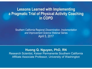 Lessons Learned with Implementing
a Pragmatic Trial of Physical Activity Coaching
in COPD
Southern California Regional Dissemination, Implementation
and Improvement Science Webinar Series
April 5, 2017
Huong Q. Nguyen, PhD, RN
Research Scientist, Kaiser Permanente Southern California
Affiliate Associate Professor, University of Washington
Kaiser Permanente Research
 