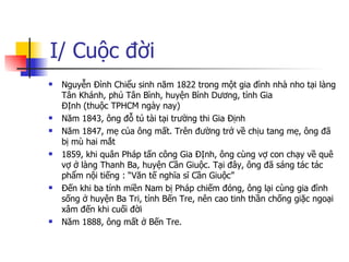 I/ Cuộc đời Nguyễn Đình Chiểu sinh năm 1822 trong một gia đình nhà nho tại làng Tân Khánh,phủTân Bình, huyệnBình Dương, tỉnhGia ĐỊnh(thuộcTPHCM ngày nay)  Năm 1843, ông đỗ tú tài tại trường thi Gia Định Năm 1847, mẹ của ông mất. Trên đường trở về chịu tang mẹ, ông đã bị mù hai mắt 1859, khi quân Pháp tấn công Gia ĐỊnh, ông cùng vợ con chạy về quê vợ ở làng Thanh Ba, huyện Cần Giuộc. Tại đây, ông đã sáng tác tác phẩm nội tiếng : “Văn tế nghĩa sĩ Cần Giuộc” Đến khi ba tỉnh miền Nam bị Pháp chiếm đóng, ông lại cùng gia đình sống ở huyện Ba Tri, tỉnh Bến Tre, nên cao tinh thần chống giặc ngoại xâm đến khi cuối đời Năm 1888, ông mất ở Bến Tre. 