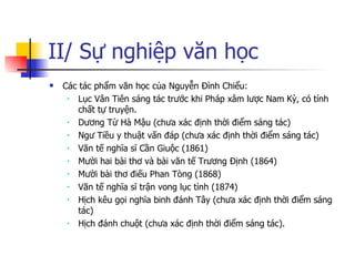 II/ Sự nghiệp văn học Các tác phẩm văn học của Nguyễn Đình Chiểu: Lục Vân Tiên sáng tác trước khi Pháp xâm lược Nam Kỳ, có tính chất tự truyện. Dương Từ Hà Mậu (chưa xác định thời điểm sáng tác) Ngư Tiều y thuật vấn đáp (chưa xác định thời điểm sáng tác) Văn tế nghĩa sĩ Cần Giuộc (1861) Mười hai bài thơ và bài văn tế Trương Định (1864) Mười bài thơ điếu Phan Tòng (1868) Văn tế nghĩa sĩ trận vong lục tỉnh (1874) Hịch kêu gọi nghĩa binh đánh Tây (chưa xác định thời điểm sáng tác) Hịch đánh chuột (chưa xác định thời điểm sáng tác). 