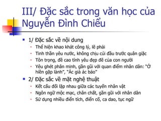 III/ Đặc sắc trong văn học của Nguyễn Đình Chiểu 1/ Đặc sắc về nội dung Thể hiện khao khát công lý, lẽ phải Tinh thần yêu nước, không chịu cúi đầu trước quân giặc Tôn trọng, đề cao tình yêu đẹp đẽ của con người Yêu ghét phân minh, gần gũi với quan điểm nhân dân: “Ở hiền gặp lành”, “Ác giả ác báo” 2/ Đặc sắc về mặt nghệ thuật Kết cấu đối lặp nhau giữa các tuyến nhân vật Ngôn ngữ mộc mạc, chân chất, gần gũi với nhân dân Sử dụng nhiều điển tích, điển cố, ca dao, tục ngữ 