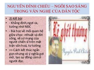 NGUYỄN ĐÌNH CHIỂU – NGÔI SAO SÁNG
TRONG VĂN NGHỆ CỦA DÂN TỘC
• 3) Kết bài
• - Khẳng định,ngợi ca,
tưởng nhớ NĐC
• - Bài học về mối quan hệ
giữa vhọc- nthuật và đời
sống, về sứ mạng của
người chiến sĩ trên mặt
trận văn hoá, tư tưởng
• => Cách kết thúc ngắn
gọn nhưng có ý nghĩa gợi
mở, tạo sự đồng cảm ở
người đọc.
 