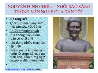 NGUYỄN ĐÌNH CHIỂU – NGÔI SAO SÁNG
TRONG VĂN NGHỆ CỦA DÂN TỘC
• III/ Tổng kết
• 1/ Giá trị nội dung: Mới
mẻ, sâu sắc, xúc động
• 2/ Giá trị nghệ thuật
• - Hệ thống luận điểm,
luận cứ chặt chẽ
• - Sử dụng nhiều thao tác
lập luận
• - Đậm màu sắc biểu cảm:
ngôn từ trong sáng, giàu
hình ảnh, cảm hứng ngợi
ca, giọng điệu hùng hồn
•
Luyện thi đại học – ôn thi đại học online
 
