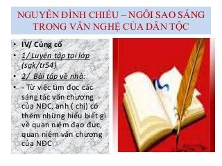 NGUYỄN ĐÌNH CHIỂU – NGÔI SAO SÁNG
TRONG VĂN NGHỆ CỦA DÂN TỘC
• IV/ Củng cố
• 1/ Luyện tập tại lớp
(sgk/tr54)
• 2/ Bài tập về nhà:
• - Từ việc tìm đọc các
sáng tác văn chương
của NĐC, anh ( chị) có
thêm những hiểu biết gì
về quan niệm đạo đức,
quan niệm văn chương
của NĐC
 