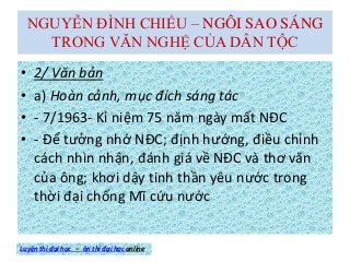 NGUYỄN ĐÌNH CHIỂU – NGÔI SAO SÁNG
TRONG VĂN NGHỆ CỦA DÂN TỘC
• 2/ Văn bản
• a) Hoàn cảnh, mục đích sáng tác
• - 7/1963- Kỉ niệm 75 năm ngày mất NĐC
• - Để tưởng nhớ NĐC; định hướng, điều chỉnh
cách nhìn nhận, đánh giá về NĐC và thơ văn
của ông; khơi dậy tinh thần yêu nước trong
thời đại chống Mĩ cứu nước
Luyện thi đại học – ôn thi đại học online
 