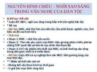 NGUYỄN ĐÌNH CHIỂU – NGÔI SAO SÁNG
TRONG VĂN NGHỆ CỦA DÂN TỘC
• b) Bố cục- Kết cấu
• * Luận đề: NĐC , ngôi sao sáng trong bầu trời văn nghệ dân tộc
• * Bố cục
• - Mở bài: NĐC, nhà thơ lớn của dân tộc cần phải được nghiên cứu, tìm
hiểu và đề cao hơn nữa
• - Thân bài
• + Đoạn 1: NĐC – nhà thơ yêu nước
• + Đoạn 2: Thơ văn yêu nước của NĐC- tấm gương phản chiếu phtrào
chống TDP oanh liệt và bền bỉ của nhân dân Nam Bộ
• + Đoạn 3: LVT, tác phẩm lớn nhất của NĐC, có ảnh hưởng sâu rộng
trong dân gian nhất là ở miền Nam
• - Kết bài: Cuộc đời và sự nghiệp thơ văn NĐC- tấm gương sáng của
mọi thời đại.
• ** Nhận xét kết cấu của vb
• - Không kết cấu theo trình tự thời gian
• - Lí giải (do mục đích sáng tác)
 