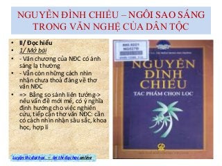 NGUYỄN ĐÌNH CHIỂU – NGÔI SAO SÁNG
TRONG VĂN NGHỆ CỦA DÂN TỘC
• II/ Đọc hiểu
• 1/ Mở bài
• - Văn chương của NĐC có ánh
sáng lạ thường
• - Vẫn còn những cách nhìn
nhận chưa thoả đáng về thơ
văn NĐC
• => Bằng so sánh liên tưởng->
nêu vấn đề mới mẻ, có ý nghĩa
định hướng cho việc nghiên
cứu, tiếp cận thơ văn NĐC: cần
có cách nhìn nhận sâu sắc, khoa
học, hợp lí
Luyện thi đại học – ôn thi đại học online
 