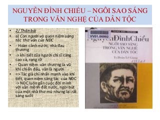 NGUYỄN ĐÌNH CHIỂU – NGÔI SAO SÁNG
TRONG VĂN NGHỆ CỦA DÂN TỘC
• 2/ Thân bài
• a) Con người và quan niệm sáng
tác thơ văn của NĐC
• - Hoàn cảnh nước, nhà đau
thương
• -> khí tiết của người chí sĩ càng
cao cả, rạng rỡ
• - Quan niệm văn chương là vũ
khí chiến đấu, văn là người
• => Tác giả chỉ nhấn mạnh vào khí
tiết, quan niệm sáng tác của NĐC
-> NĐC luôn gắn cuộc đời mình
với vận mệnh đất nước, ngòi bút
của một nhà thơ mù nhưng lại rất
sáng suốt
 