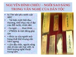 NGUYỄN ĐÌNH CHIỂU – NGÔI SAO SÁNG
TRONG VĂN NGHỆ CỦA DÂN TỘC
• b) Thơ văn yêu nước của
NĐC
• - Tái hiện một thời đau
thương, khổ nhục mà vĩ đại
của đất nước, nhân dân
• - Ca ngợi......., than khóc......
• - VTNSCG là một đóng góp
lớn
• + Khúc ca của người anh
hùng thất thế nhưng vẫn
hiên ngang
• + Lần đầu tiên, người nông
dân di vào văn học viết, là
hình tượng nghệ thuật
trung tâm.
 