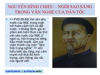 NGUYỄN ĐÌNH CHIỂU – NGÔI SAO SÁNG
TRONG VĂN NGHỆ CỦA DÂN TỘC
• => PVĐ đã đặt thơ văn yêu
nước của NĐC trong mqh
với hoàn cảnh lịch sử dất
nước -> khẳng định: giá trị
phản ánh hiện thực của thơ
văn yêu nước của NĐC //
ngợi ca, trân trọng tài năng,
bầu nhiệt huyết, cảm xúc
chân thành của một “Tâm
hồn trung nghĩa”  vốn
hiểu biết sâu rộng, xúc cảm
mạnh mẽ thái độ kính
trọng, cảm thông sâu sắc
của người viết
Luyện thi đại học – ôn thi đại học online
 