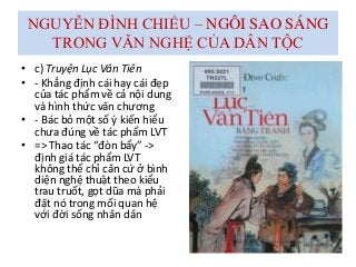 NGUYỄN ĐÌNH CHIỂU – NGÔI SAO SÁNG
TRONG VĂN NGHỆ CỦA DÂN TỘC
• c) Truyện Lục Vân Tiên
• - Khẳng định cái hay cái đẹp
của tác phẩm về cả nội dung
và hình thức văn chương
• - Bác bỏ một số ý kiến hiểu
chưa đúng về tác phẩm LVT
• => Thao tác “đòn bẩy” ->
định giá tác phẩm LVT
không thể chỉ căn cứ ở bình
diện nghệ thuật theo kiểu
trau truốt, gọt dũa mà phải
đặt nó trong mối quan hệ
với đời sống nhân dân
 