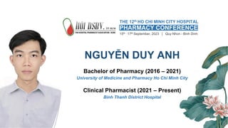 NGUYỄN DUY ANH
Bachelor of Pharmacy (2016 – 2021)
University of Medicine and Pharmacy Ho Chi Minh City
Clinical Pharmacist (2021 – Present)
Binh Thanh District Hospital
THE 12th HO CHI MINH CITY HOSPITAL
15th - 17th September, 2023 | Quy Nhon - Binh Dinh
PHARMACY CONFERENCE
 