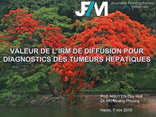 VALEUR DE L’IRM DE DIFFUSION POUR
DIAGNOSTICS DES TUMEURS HEPATIQUES
Prof. NGUYEN Duy Hue
Dr. HO Hoang Phuong
Hanoi, 7 nov 2015
 