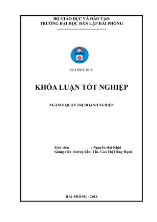 BỘ GIÁO DỤC VÀ ĐÀO TẠO
TRƯỜNG ĐẠI HỌC DÂN LẬP HẢI PHÒNG
-------------------------------
ISO 9001:2015
KHÓA LUẬN TỐT NGHIỆP
NGÀNH: QUẢN TRỊ DOANH NGHIỆP
Sinh viên : Nguyễn Hải Khôi
Giảng viên hướng dẫn: Ths. Cao Thị Hồng Hạnh
HẢI PHÒNG - 2018
 