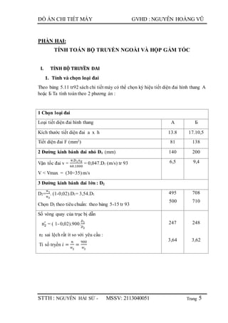 Trang
ĐỒ ÁN CHI TIẾT MÁY GVHD : NGUYỄN HOÀNG VŨ
STTH : NGUYỄN HẢI SỨ - MSSV: 2113040051 5
PHẦN HAI:
TÍNH TOÁN BỘ TRUYỀN NGOÀI VÀ HỘP GẢM TỐC
I. TÍNH BỘ TRUYỀN ĐAI
1. Tính và chọn loại đai
Theo bảng 5.11 tr92 sách chi tiết máy có thể chọn ký hiệu tiết diện đai hình thang A
hoặc Б Ta tính toán theo 2 phương án :
1 Chọn loại đai
Loại tiết diện đai hình thang A Б
Kích thước tiết diện đai a x h 13.8 17.10,5
Tiết diện đai F (mm2) 81 138
2 Đường kính bánh đai nhỏ D1 (mm) 140 200
Vận tốc đai v =
π.D1nđ
60.1000
= 0,047.D1 (m/s) tr 93
V < Vmax = (30÷35) m/s
6,5 9,4
3 Đường kính bánh đai lớn : D2
D2=
𝑛1
𝑛2
. (1-0,02).D1= 3,54.D1
Chọn D2 theo tiêu chuẩn: theo bảng 5-15 tr 93
495
500
708
710
Số vòng quay của trục bị dẫn
n2
′
= ( 1- 0,02).900.
𝐷1
𝐷2
n2 sai lệch rất ít so với yêu cầu :
Tỉ số tryền 𝑖 =
𝑛
𝑛2
, =
900
𝑛2
,
247
3,64
248
3,62
 