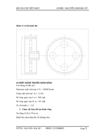 Trang
ĐỒ ÁN CHI TIẾT MÁY GVHD : NGUYỄN HOÀNG VŨ
STTH : NGUYỄN HẢI SỨ - MSSV: 2113040051 9
Hình vẽ sơ bộ bánh đai
II.THIẾT KẾ BỘ TRUYỀN BÁNH RĂNG
Các thông số đầu vào:
Momemt xoắn trên trục I: T1= 38200 N.mm
Công suất trên trục: N1= 1,2 kw
Số vòng quay trục I: n1= 300 v/ph
Số vòng quay trục II: n2 = 83 v/ph
Tỷ số truyền: i = 3,6
1. Chọn vật liệuchế tạo bánh răng
Tra bảng [3.6] tr 39 ta có:
Bánh lớn chọn thép đúc 45 thường hóa
 