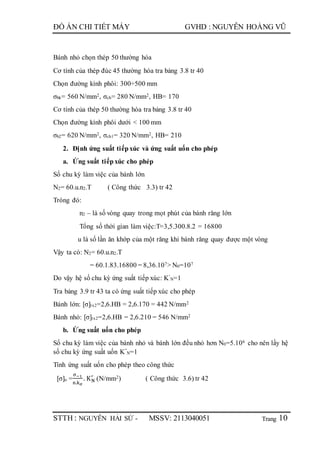 Trang
ĐỒ ÁN CHI TIẾT MÁY GVHD : NGUYỄN HOÀNG VŨ
STTH : NGUYỄN HẢI SỨ - MSSV: 2113040051 10
Bánh nhỏ chọn thép 50 thường hóa
Cơ tính của thép đúc 45 thường hóa tra bảng 3.8 tr 40
Chọn đường kính phôi: 300÷500 mm
σbk= 560 N/mm2, σch= 280 N/mm2, HB= 170
Cơ tính của thép 50 thường hóa tra bảng 3.8 tr 40
Chọn đường kính phôi dưới < 100 mm
σb2= 620 N/mm2, σch1= 320 N/mm2, HB= 210
2. Định ứng suất tiếpxúc và ứng suất uốn cho phép
a. Ứng suất tiếpxúc cho phép
Số chu kỳ làm việc của bánh lớn
N2= 60.u.n2.T ( Công thức 3.3) tr 42
Tróng đó:
n2 – là số vòng quay trong mọt phút của bánh răng lớn
Tổng số thời gian làm việc:T=3,5.300.8.2 = 16800
u là số lần ăn khớp của một răng khi bánh răng quay được một vòng
Vậy ta có: N2= 60.u.n2.T
= 60.1.83.16800 = 8,36.107> N0=107
Do vậy hệ số chu kỳ ứng suất tiếp xúc: K’
N=1
Tra bảng 3.9 tr 43 ta có ứng suất tiếp xúc cho phép
Bánh lớn: [σ]tx2=2,6.HB = 2,6.170 = 442 N/mm2
Bánh nhỏ: [σ]tx2=2,6.HB = 2,6.210 = 546 N/mm2
b. Ứng suất uốn cho phép
Số chu kỳ làm việc của bánh nhỏ và bánh lớn đều nhỏ hơn N0=5.106 cho nên lấy hệ
số chu kỳ ứng suất uốn K”
N=1
Tính ứng suất uốn cho phép theo công thức
[σ]u =
σ−1
n.kσ
. KN
′
(N/mm2) ( Công thức 3.6) tr 42
 