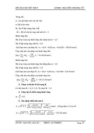 Trang
ĐỒ ÁN CHI TIẾT MÁY GVHD : NGUYỄN HOÀNG VŨ
STTH : NGUYỄN HẢI SỨ - MSSV: 2113040051 11
Trong đó:
σ-1 :Là giới hạn mỏi của vật liệu
n: Hệ số an toàn
Kσ: hệ số tập chung ứng suất
K”
N : Hệ số chu kỳ ứng suất uốn K”
N =1
Bánh răng nhỏ:
Hệ số an toàn của bánh răng nhỏ (thép rèn) n = 1,5
Hệ số tập trung ứng suất Kσ =1,8
Giới hạn mỏi của thép 50 : σ-1= (0,4 ÷ 0,45).σbk = 0,4.620 = 248 (N/mm2)
Ứng suất uốn cho phép của bánh răng nhỏ:
[σ]u1=
σ−1
n.kσ
.KN
′
=
248
1,5.1,8
.1 = 91,85(N/mm2)
Bánh răng lớn:
Hệ số an toàn của bánh răng lớn (thép đúc) n = 1,8
Hệ số tập trung ứng suất Kσ= 1,8
Giới hạn mỏi của thép 45 : σ-1= (0,4 ÷ 0,45).σbk = 0,4.560 = 224 N/mm2
Ứng suất uốn cho phép của bánh răng lớn :
[σ]u2=
σ−1
n.kσ
. KN
′
=
𝟐𝟐𝟒
𝟏,𝟖.𝟏,𝟖
.1 = 69,13 (N/mm2)
3. Chọn sơ bộ hệ số tải trọng K
Có thể chọn K = (1,3: 1,5) Ta chọn K = 1,3
4. Chọn hệ số chiều rộng bánh răng
ψL =
𝒃
𝑳
= 0,3
5. Xác định chiều dài nón L
L ≥ √i2 + 1. √[
1,05.106
(1−0,5.ѱL).i.[σ]tx
]
2
.
K.N
0,85.ѱL.n2
3
(mm) (Công thức 3.11) tr 45
L ≥ √3,62 + 1. √[
1,05.106
(1−0,5.0,3).3,6.442
]
2
.
1,3.1,2
0,85.0,3.83
3
= 132,32( mm)
 