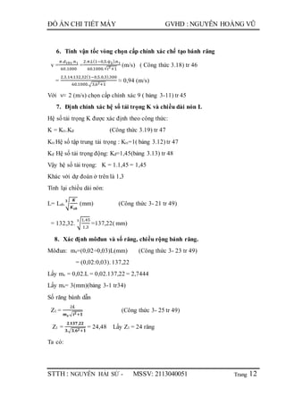 Trang
ĐỒ ÁN CHI TIẾT MÁY GVHD : NGUYỄN HOÀNG VŨ
STTH : NGUYỄN HẢI SỨ - MSSV: 2113040051 12
6. Tính vận tốc vòng chọn cấp chính xác chế tạo bánh răng
v =
𝜋.𝑑 𝑡𝑏1.𝑛1
60.1000
=
2.𝜋.𝐿(1−0,5.ѱ 𝐿).𝑛1
60.1000.√ 𝑖2
+1
(m/s) ( Công thức 3.18) tr 46
=
2.3,14.132,32(1−0,5.0,3).300
60.1000.√3,62+1
≈ 0,94 (m/s)
Với v≈ 2 (m/s) chọn cấp chính xác 9 ( bảng 3-11) tr 45
7. Định chính xác hệ số tải trọng K và chiều dài nón L
Hệ số tải trọng K được xác định theo công thức:
K = Ktt.Kđ (Công thức 3.19) tr 47
Ktt Hệ số tập trung tải trọng : Ktt=1( bảng 3.12) tr 47
Kđ Hệ số tải trọng động: Kđ=1,45(bảng 3.13) tr 48
Vậy hệ số tải trọng: K = 1.1,45 = 1,45
Khác với dự đoán ở trên là 1,3
Tính lại chiều dài nón:
L= Lsb.√
𝑲
𝑲 𝒔𝒃
𝟑
(mm) (Công thức 3- 21 tr 49)
= 132,32. √
1,45
1,3
3
=137,22( mm)
8. Xác định môđun và số răng, chiều rộng bánh răng.
Môđun: ms=(0,02÷0,03)L(mm) (Công thức 3- 23 tr 49)
= (0,02:0,03). 137,22
Lấy ms = 0,02.L = 0,02.137,22 = 2,7444
Lấy ms= 3(mm)(bảng 3-1 tr34)
Số răng bánh dẫn
Z1 =
2𝑳
𝒎 𝒔.√ 𝒊 𝟐+𝟏
(Công thức 3- 25 tr 49)
Z1 =
𝟐.𝟏𝟑𝟕,𝟐𝟐
𝟑.√𝟑,𝟔 𝟐+𝟏
= 24,48 Lấy Z1 = 24 răng
Ta có:
 