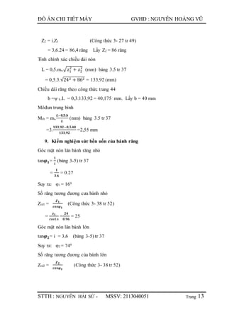 Trang
ĐỒ ÁN CHI TIẾT MÁY GVHD : NGUYỄN HOÀNG VŨ
STTH : NGUYỄN HẢI SỨ - MSSV: 2113040051 13
Z2 = i.Z1 (Công thức 3- 27 tr 49)
= 3,6.24 = 86,4 răng Lấy Z2 = 86 răng
Tính chính xác chiều dài nón
L = 0,5.ms.√ 𝑧1
2
+ 𝑧2
2
(mm) bảng 3.5 tr 37
= 0,5.3.√242 + 862 = 133,92 (mm)
Chiều dài răng theo công thức trang 44
b =ψ L.L = 0,3.133,92 = 40,175 mm. Lấy b = 40 mm
Môđun trung bình
Mtb = ms.
𝑳−𝟎,𝟓.𝒃
𝑳
(mm) bảng 3.5 tr 37
=3.
𝟏𝟑𝟑,𝟗𝟐−𝟎,𝟓.𝟒𝟎
𝟏𝟑𝟑,𝟗𝟐
=2,55 mm
9. Kiểm nghiệm sức bền uốn của bánh răng
Góc mặt nón lăn bánh răng nhỏ
tan𝝋 𝟏=
𝟏
𝒊
(bảng 3-5) tr 37
=
𝟏
𝟑,𝟔
= 0.27
Suy ra: φ1 = 160
Số răng tương đương cưa bánh nhỏ
Ztd1 =
𝒁 𝟏
𝒄𝒐𝒔𝝋 𝟏
(Công thức 3- 38 tr 52)
=
𝒛 𝟏
𝒄𝒐𝒔16
=
𝟐𝟒
𝟎.𝟗𝟔
= 25
Góc mặt nón lăn bánh lớn
tan𝝋 𝟐= i = 3,6 (bảng 3-5) tr 37
Suy ra: φ2 = 740
Số răng tương đương của bánh lớn
Ztd2 =
𝒁 𝟐
𝒄𝒐𝒔𝝋 𝟐
(Công thức 3- 38 tr 52)
 