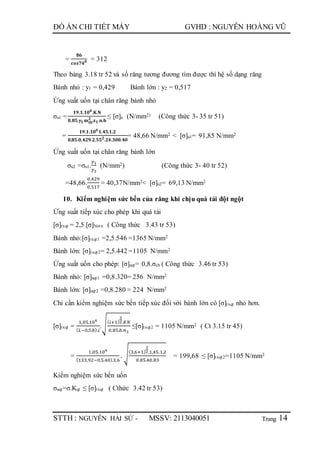 Trang
ĐỒ ÁN CHI TIẾT MÁY GVHD : NGUYỄN HOÀNG VŨ
STTH : NGUYỄN HẢI SỨ - MSSV: 2113040051 14
=
𝟖𝟔
𝒄𝒐𝒔𝟕𝟒 𝟎 = 312
Theo bảng 3.18 tr 52 và số răng tương đương tìm được thì hệ số dạng răng
Bánh nhỏ : y1 = 0,429 Bánh lớn : y2 = 0,517
Ứng suất uốn tại chân răng bánh nhỏ
σu1 =
𝟏𝟗,𝟏.𝟏𝟎 𝟔.𝐊.𝐍
𝟎,𝟖𝟓.𝐲𝟏 𝐦 𝐭𝐛
𝟐
.𝐳 𝟏.𝐧.𝐛
≤ [σ]u (N/mm2) (Công thức 3- 35 tr 51)
=
𝟏𝟗,𝟏.𝟏𝟎 𝟔
𝟏,𝟒𝟓.𝟏,𝟐
𝟎,𝟖𝟓.𝟎,𝟒𝟐𝟗.𝟐,𝟓𝟓 𝟐
.𝟐𝟒.𝟑𝟎𝟎.𝟒𝟎
= 48,66 N/mm2 < [σ]u1= 91,85 N/mm2
Ứng suất uốn tại chân răng bánh lớn
σu2 =σu1.
𝑦1
𝑦2
(N/mm2) (Công thức 3- 40 tr 52)
=48,66.
0,429
0,517
= 40,37N/mm2< [σ]u2= 69,13 N/mm2
10. Kiểm nghiệm sức bền của răng khi chịu quá tải đột ngột
Ứng suất tiếp xúc cho phép khi quá tải
[σ]txqt = 2,5.[σ]Notx ( Công thức 3.43 tr 53)
Bánh nhỏ:[σ]txqt1 =2,5.546 =1365 N/mm2
Bánh lớn: [σ]txqt2= 2,5.442 =1105 N/mm2
Ứng suất uốn cho phép: [σ]uqt= 0,8.σch ( Công thức 3.46 tr 53)
Bánh nhỏ: [σ]uqt1 =0,8.320= 256 N/mm2
Bánh lớn: [σ]uqt2 =0,8.280 = 224 N/mm2
Chỉ cần kiểm nghiệm sức bền tiếp xúc đối với bánh lớn có [σ]txqt nhỏ hơn.
[σ]txqt =
1,05.106
( 𝐿−0,5.𝑏).𝑖
.√( 𝑖+1)
3
2.𝐾𝑁
0,85.𝑏.𝑛2
≤[σ]txqt2 = 1105 N/mm2 ( Ct 3.15 tr 45)
=
1,05.106
(133,92−0,5.40).3,6
. √(3,6+1)
3
2.1,45.1,2
0,85.40.83
= 199,68 ≤ [σ]txqt2=1105 N/mm2
Kiểm nghiệm sức bền uốn
σuqt=σ.Kqt ≤ [σ]txqt ( Cthức 3.42 tr 53)
 