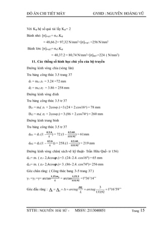 Trang
ĐỒ ÁN CHI TIẾT MÁY GVHD : NGUYỄN HOÀNG VŨ
STTH : NGUYỄN HẢI SỨ - MSSV: 2113040051 15
Với Kqt hệ số quá tải lấy Kqt= 2
Bánh nhỏ: [σ]txqt1= σu1.Kqt
= 48,66.2= 97,32 N/mm2<[σ]txqt1 =256 N/mm2
Bánh lớn: [σ]txqt2= σu2.Kqt
= 40,37.2 = 80,74 N/mm2<[σ]uqt1=224 ( N/mm2)
11. Các thống số hình học chủ yếu của bộ truyền
Đường kính vòng chia (vòng lăn)
Tra bảng công thức 3.5 trang 37
d1 = ms1.z1 = 3.24 =72 mm
d2 = ms2.z2 = 3.86 = 258 mm
Đường kính vòng đỉnh
Tra bảng công thức 3.5 tr 37
De1 = ms( z1 + 2cosφ1) =3.(24 + 2.cos16o) = 78 mm
De2 = ms( z2 + 2cosφ2) = 3.(86 + 2.cos74o) = 260 mm
Đường kính trung bình
Tra bảng công thức 3.5 tr 37
dtb1 = d1.(1 –
𝟎,𝟓.𝒃
𝑳
) = 72.(1 –
𝟎,𝟓.𝟒𝟎
𝟏𝟑𝟑,𝟗𝟐
) = 61mm
dtb2 = d2.(1 –
𝟎,𝟓.𝒃
𝑳
)) = 258.(1 –
𝟎,𝟓.𝟒𝟎
𝟏𝟑𝟑,𝟗𝟐
) = 219 mm
Đường kính vòng chân( sách vẽ kỹ thuật- Trần Hữu Quế- tr 156)
dc1= m. ( z1- 2,4cos𝝋1) =3. (24- 2.4. cos160) = 65 mm
dc2= m. ( z2- 2,4cos𝝋2)= 3. (86- 2.4. cos740)= 256 mm
Góc chân răng: ( Công thức bang 3-5 trang 37 )
γ1 =γ2 =γ= arctan
𝟏,𝟐𝟓.𝒎 𝒔
𝑳
= arctan
𝟏,𝟐𝟓.𝟑
𝟏𝟑𝟑,𝟗𝟐
=1036’14’’
Góc đầu răng :   92,133
3
21
arctag
L
arctag ms
1016’59’’
 