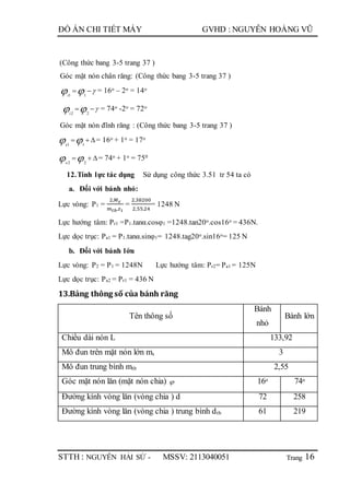 Trang
ĐỒ ÁN CHI TIẾT MÁY GVHD : NGUYỄN HOÀNG VŨ
STTH : NGUYỄN HẢI SỨ - MSSV: 2113040051 16
(Công thức bang 3-5 trang 37 )
Góc mặt nón chân răng: (Công thức bang 3-5 trang 37 )
 
11i
= 16o – 2o = 14o
 
22i
= 74o -2o = 72o
Góc mặt nón đĩnh răng : (Công thức bang 3-5 trang 37 )
 11e
= 16o + 1o = 17o
 22e
= 74o + 1o = 750
12.Tính lực tác dụng Sử dụng công thức 3.51 tr 54 ta có
a. Đối với bánh nhỏ:
Lực vòng: P1 =
2.𝑀 𝑥
𝑚 𝑡𝑏.𝑧1
=
2.38200
2,55.24
= 1248 N
Lực hướng tâm: Pr1 =P1.tanα.cosφ1 =1248.tan20o.cos16o = 436N.
Lực dọc trục: Pa1 = P1.tanα.sinφ1= 1248.tag20o.sin16o= 125 N
b. Đối với bánh lớn
Lực vòng: P2 = P1 = 1248N Lực hướng tâm: Pr2= Pa1 = 125N
Lực dọc trục: Pa2 = Pr1 = 436 N
13.Bảng thông số của bánh răng
Tên thông số
Bánh
nhỏ
Bánh lớn
Chiều dài nón L 133,92
Mô đun trên mặt nón lớn ms 3
Mô đun trung bình mtb 2,55
Góc mặt nón lăn (mặt nón chia)  16o 74o
Đường kính vòng lăn (vòng chia ) d 72 258
Đường kính vòng lăn (vòng chia ) trung bình dtb 61 219
 