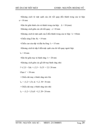 Trang
ĐỒ ÁN CHI TIẾT MÁY GVHD : NGUYỄN HOÀNG VŨ
STTH : NGUYỄN HẢI SỨ - MSSV: 2113040051 20
+Khoảng cách từ mặt cạnh của chi tiết quay đến thành trong của vỏ hộp:
a = 10 mm
+Khe hở giữa bánh côn và thành trong của hộp: Δ = 10 (mm)
+Khoảng cách giữa các chi tiết quay: c= 10 mm
+Khoảng cách từ mặt cạnh của ổ đến thành trong của vỏ hộp: l2 =10mm
+Chiều rộng ổ lăn: Bo = 19 mm
+Chiều cao của nắp và đầu bu lông: l3 = 15 mm
+Khoảng cách từ nắp ổ đến mặt cạnh của chi tiết quay ngoài hộp:
l4 = 10 mm
+Khe hở giữa trục và bánh răng: l7 = 20 mm
+Khoảng cách giữa các gối đỡ trục bánh răng nhỏ:
l’=( 2,5 ÷ 3)d1 = ( 2,5 ÷ 3).25 = 2,5. 20 mm
Chọn l ’ = 50 mm
+ Chiều dài may ơ bánh răng nón lớn
lm = (1,2÷ 1,5). d2 =1,2. 30= 36 mm
+ Chiều dài may ơ bánh răng nón nhỏ
lm = (1,2÷ 1,5).d1 =1,2. 20= 24 mm
 
