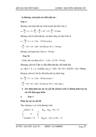 Trang
ĐỒ ÁN CHI TIẾT MÁY GVHD : NGUYỄN HOÀNG VŨ
STTH : NGUYỄN HẢI SỨ - MSSV: 2113040051 21
b) Khoảng cách giữa các điểm đặt lực .
Trục I:
Khoảng cách điểm đặt lực từ bộ truyền đai đến ổ lăn A
a1 =
𝑩đ
𝟐
+ l4 + l3 +
𝑩 𝒐
𝟐
=
𝟑𝟔
𝟐
+ 10 + 15+
𝟏𝟗
𝟐
= 53 mm
Khoảng cách từ điểm đặt lực của bánh răng côn đên ổ lăn B
c1 =
𝑩 𝒐
𝟐
+ l2 + a + ( bbr – 0,5.bbr.cosφ1)
=
𝟏𝟗
𝟐
+ 10 + 10 + (40 – 0,5.40.cos 16o ) = 50 mm
Khoảng cách giữa hai ô lăn: b1= 50 mm
Trục II:
+ Chiều dài của khớp nối l5 = 1,5d2 =1,5.30= 45 mm
Khoảng cách từ ổ lăn A2 đến điểm đặt lực chổ bánh đai
a2 = Bo/2 + l2 + a + 0,5(De1+dtb1) = 19/2 +10 +10 + 0,5(78 + 61) =99mm
Khoảng cách từ ổ lăn B2 đến điểm đặt lực bánh răng
b2 =
𝑩 𝒐
𝟐
+ l2 + a + ( bbr – 0,5.bbr.cosφ2) =
=
𝟏𝟗
𝟐
+ 10 + 10 + (40 – 0,5.40.cos 74o ) = 64 ( mm )
4. Xác định phản lực tại các gối đỡ, mômen xoắn và đường kính trục tại
các tiết diện nguy hiểm
a. Trục I
Phản lực tại các gối đỡ
Theo phương x: ta có hệ phương trình
𝑋(Fi) = 0 RAx – RBx + Pt1 = 0.
⇒
mA(Fi) = 0 ̶ RBx.b1 + (b1+c1).Pt1 = 0
 