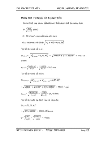 Trang
ĐỒ ÁN CHI TIẾT MÁY GVHD : NGUYỄN HOÀNG VŨ
STTH : NGUYỄN HẢI SỨ - MSSV: 2113040051 23
Đường kính trục tại các tiết diện nguy hiểm
Đường kính trục tại các tiết diện nguy hiểm được tính theo công thức
d= √
Mtd
0,1.[ 𝜏]
3
(mm)
[τ]= 50 N/mm2 - ứng suất xoắn cho phép
MTĐ - mômen xoắn Mtd=√Mx
2 + My
2 + 0,75. Mt
2
Tại tiết diện mặt cắt n-n :
Mtd(n-n)= √ 𝑀𝑦(𝑛−𝑛)
2
+ 0,75. 𝑀𝑡1
2
= √290972 + 0,75.382002 = 44057,5
N.mm
d(n-n)= √
Mtd(n−n)
0,1.[ 𝜏]
3
= √
44057,5
0,1.50
3
= 20,6 mm
Tại tiết diện mặt cắt m-m:
Mtd(m-m)= √ 𝑀𝑥(𝑚−𝑚)
2
+ 𝑀𝑦(𝑚−𝑚)
2
+ 0,75. 𝑀𝑡
2
= √624002 + 218002 + 0,75.382002 = 73915 N.mm
d(m-m)= √
Mtd(𝑚−𝑚)
0,1.[ 𝜏]
3
= √
73915
0,1.50
3
= 24,5 N.mm
Tại tiết diện chổ lắp bánh răng và bánh đai:
Mtd = √0,75. Mt
2
= √0,75. 382002 = 33082,17 N.mm
d= √
Mtd
0,1.[ 𝜏]
3
= √
33082,17
0,1.50
3
= 19 mm
 