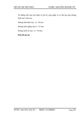 Trang
ĐỒ ÁN CHI TIẾT MÁY GVHD : NGUYỄN HOÀNG VŨ
STTH : NGUYỄN HẢI SỨ - MSSV: 2113040051 24
Từ những tính toán trên phát từ yếu tố công nghệ, ta có thể lựa chọn đường
kính trục I như sau:
Đường kính thân trục : d = 30 mm
Đường kính ngỗng trục d = 35 mm
Đường kính vai trục : d = 40 mm
Biểu đồ nội lực
 