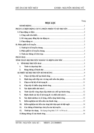 ĐỒ ÁN CHI TIẾT MÁY GVHD : NGUYỄN HOÀNG VŨ
STTH : NGUYỄN HẢI SỨ - MSSV: 2113040051
Trang
MỤC LỤC
SƠ ĐỒ ĐỘNG ..............................................................................................................1
PHẦN I: CHỌN ĐỘNG CƠ VÀ PHÂN PHỐI TỶ SỐ TRUYỀN ..................................2
I. Chọn động cơ điện .......................................................................................................2
1. Công suất cần thiết...................................................................................................2
2. Số vòng quay đồng bộ của động cơ.........................................................................2
3. Chọn động cơ............................................................................................................2
II. Phân phối tỉ số truyền.....................................................................................................3
1. Tính lại tỉ số truyền chung ......................................................................................3
2. Phân phối tỉ số truyền chung. .................................................................................3
3. Tính các thông số trên trục. ....................................................................................3
PHẦN HAI: ..........................................................................................................................5
TÍNH TOÁN BỘ TRUYỀN NGOÀI VÀ HỘP GẢM TỐC.............................................5
I. TÍNH BỘ TRUYỀN ĐAI .........................................................................................5
1. Tính và chọn loại đai .........................................................................................5
2. Bảng thông số bánh đai .....................................................................................8
II.THIẾT KẾ BỘ TRUYỀN BÁNH RĂNG..................................................................9
1. Chọn vật liệu chế tạo bánh răng.......................................................................9
2. Định ứng suất tiếp xúc và ứng suất uốn cho phép........................................10
3. Chọn sơ bộ hệ số tải trọng K...........................................................................11
4. Chọn hệ số chiều rộng bánh răng...................................................................11
5. Xác định chiều dài nón L ................................................................................11
6. Tính vận tốc vòng chọn cấp chính xác chế tạo bánh răng ...........................12
7. Định chính xác hệ số tải trọng K và chiều dài nón L....................................12
8. Xác định môđun và số răng, chiều rộng bánh răng......................................12
9. Kiểm nghiệm sức bền uốn của bánh răng .....................................................13
10. Kiểm nghiệm sức bền của răng khi chịu quá tải đột ngột ...........................14
11. Các thống số hình học chủ yếu của bộ truyền...............................................15
12. Tính lực tác dụng Sử dụng công thức 3.51 tr 54 ta có.................................16
13.Bảng thông số của bánh răng...............................................................................16
 