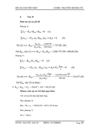Trang
ĐỒ ÁN CHI TIẾT MÁY GVHD : NGUYỄN HOÀNG VŨ
STTH : NGUYỄN HẢI SỨ - MSSV: 2113040051 26
b. Trục II
Phản lực tại các gối đỡ
Phương X:
∑ 𝐶 𝑋= - 𝑃𝑡2+𝑅 𝐷𝑥+𝑅 𝐶𝑥 =0 (1)
∑ 𝑚 𝐶𝑥= − 𝑃𝑡2. 𝑎2+𝑅 𝐷𝑥. (𝑎2 + 𝑏2 ) = 0 (2)
Từ (2) => 𝑅 𝐷𝑥=
𝑃𝑡2.𝑎2
(𝑎2+𝑏2)
=
1248.99
(99+64)
= 757,98 (N)
Thế 𝑅 𝐷𝑥 vào (1) => 𝑅 𝐶𝑥= 𝑃𝑡2-𝑅 𝐷𝑥= 1248-757,98=490,02 (N)
Phương Y :
∑ 𝐶𝑌= 𝑅 𝐶𝑦-𝑃𝑟2-𝑅 𝐷𝑦 = 0 (3)
∑ 𝑚 𝐶𝑦 = −𝑃𝑟2. 𝑎2 - 𝑅 𝐷𝑦.( 𝑎2 + 𝑏2)+Pa2.
𝑑 𝑡𝑏2
2
= 0 (4)
Từ (4) => 𝑅 𝐷𝑦 =
−𝑃𝑟2.𝑎2+𝑃 𝑎2.
𝑑 𝑡𝑏2
2
(𝑎2+𝑏2)
=
−125.99+436.
219
2
99+64
= 216,97 (N)
Thế 𝑅 𝐷𝑦 vào (3) ta được :
 𝑅 𝐶𝑦= 𝑅 𝐷𝑦 + 𝑃𝑟2 = 216,97 + 125 = 341,97 (N)
Mômen xoắn tại các tiết diện nguy hiểm
Chỉ xét tại tiết diện lắp bánh răng
Theo phương X:
MuX =RCX. a2 = 490,02.99 = 48511,98 N.mm
Theo phương Y:
Tại z = [0;a2] :
 