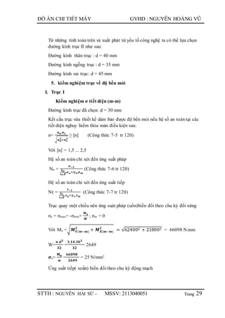Trang
ĐỒ ÁN CHI TIẾT MÁY GVHD : NGUYỄN HOÀNG VŨ
STTH : NGUYỄN HẢI SỨ - MSSV: 2113040051 29
Từ những tính toán trên và xuất phát từ yếu tố công nghệ ta có thể lựa chọn
đường kính trục II như sau:
Đường kính thân trục : d = 40 mm
Đường kính ngỗng trục : d = 35 mm
Đường kính vai trục: d = 45 mm
5. kiểm nghiệm trục về độ bền mỏi
I. Trục I
Kiểm nghiệm ơ tiết diện (m-m)
Đường kính trục đã chọn: d = 30 mm
Kết cấu trục vừa thiết kế dảm bảo được độ bền mỏi nếu hệ số an toàn tại các
tiết diện nghuy hiểm thỏa mản điều kiện sau:
n=
𝒏 𝝈.𝒏 𝝉
√ 𝒏 𝝈
𝟐
+𝒏 𝝉
𝟐
≥ [n] (Công thức 7-5 tr 120)
Với [n] = 1,5 ... 2,5
Hệ số an toàn chỉ xét đến ứng suất pháp
Nσ =
𝝈−𝟏
𝒌 𝝈
𝜺 𝝈.𝜷
.𝝈 𝒂+ѱ 𝝈.𝝈 𝒎
(Công thức 7-6 tr 120)
Hệ số an toàn chỉ xét đến ứng suất tiếp
Nτ =
𝝉−𝟏
𝒌 𝝉
𝜺 𝝉.𝜷
.𝝉 𝒂+ѱ 𝝉.𝝉 𝒎
(Công thức 7-7 tr 120)
Trục quay một chiều nên ứng suát pháp (uốn)biến đổi theo chu kỳ đối xứng
σa = σmax= -σmin=
𝑴 𝒖
𝑾
; σm = 0
Với Mu =√𝑴 𝒀(𝒎−𝒎)
𝟐
+ 𝑴 𝑿(𝒎−𝒎)
𝟐
= √624002 + 218002 = 66098 N.mm
W=
𝝅.𝒅 𝟑
𝟑𝟐
=
𝟑,𝟏𝟒.𝟑𝟎 𝟑
𝟑𝟐
= 2649
𝝈a=
𝐌 𝐮
𝐰
=
𝟔𝟔𝟎𝟗𝟖
𝟐𝟔𝟒𝟗
= 25 N/mm2
Ứng suất tiếp( xoắn) biến đổi theo chu kỳ động mạch
 