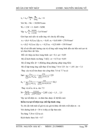 Trang
ĐỒ ÁN CHI TIẾT MÁY GVHD : NGUYỄN HOÀNG VŨ
STTH : NGUYỄN HẢI SỨ - MSSV: 2113040051 30
τa = τm=
𝛕 𝐦𝐚𝐱
𝟐
=
𝐌 𝐱
𝟐.𝐰 𝟎
; σm = 0
Với Mx = MT = 38200 N.mm
W0 = 2.W = 2. 2649 = 5298
Vậy 𝜏 𝑎=
𝑀 𝑇
𝑤0
=
38200
2.5298
= 3,6 N/mm2
Giơí hạn mỏi uốn và xoắn ứng với chu kỳ đối xứng
σ-1= (0,4 ÷0,5).σb Lấy σ-1 = 0,45. σb = 0,45.600 = 270 N/mm2
τ-1= (0,2 ÷0,3).σb Lấy τ-1 = 0,25.σb = 0,25.600 = 150 N/mm2
Hệ số xét đến ảnh hưởng của trị số ứng suất trung bình dến sức bền mỏi ψσ và
ψτ chọn theo vật liệu.
Đối với thép các bon trung bình: ψσ = 0,1; ψτ = 0,05
Hệ số kích thước tra bảng 7.4[2] : ετ = 0,73 εσ =0,85
Hệ số tăng bền: β= 1 (Không dùng phương pháp tưng bền)
Hệ số tập trung ứng suất thực tế tra bảng 7-6 tr 125 : kτ = 1,85 ; kσ = 3,1
Thay các trị số tìm được vào công thức 7.6 và 7.7 ta có
N𝝈=
𝜎−1
𝑘 𝜎
𝜀 𝜎.𝛽
.𝜎 𝑎+Ѱ 𝜎 𝜎 𝑚
=
270
3,1
0,85.1
.25+0,1.0
= 2,9
𝑛 𝜏 =
𝜏−1
𝑘 𝜏
𝜀 𝜏.𝛽
.𝜏 𝑎+Ѱ 𝜏 𝜏 𝑚
=
150
1,85
0,73.1
.3,6+0,05.3,6
= 16,1
Thay trị số nτ và nσ vào 7.5
N=
𝑛 𝜎.𝑛 𝜏
√ 𝑛 𝜎.𝑛 𝜏
=
2,9.16,1
√2,92+16,12
= 2,85 ≥ [n] = 1,5 ... 2,5
Vậy tại tiết diện m – m đảm bảo dược về độ bền mỏi
Kiểm tra tại tiế diện trục chổ lắp bánh răng
Ta chỉ cần tính một số giá trị các giá trị khác đã tính ơ tiết diện m – m
Với đường kính d = 30 vì ở đây có lắp then nên
Tra bảng 7.3b tr 122 ta có:
Kích thước then: b.h = 8.7
 