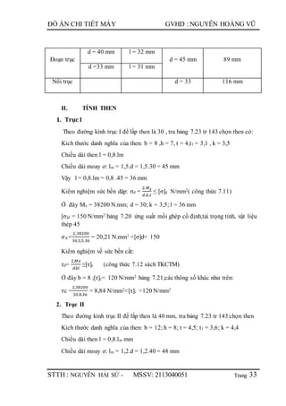Trang
ĐỒ ÁN CHI TIẾT MÁY GVHD : NGUYỄN HOÀNG VŨ
STTH : NGUYỄN HẢI SỨ - MSSV: 2113040051 33
Đoạn trục
d = 40 mm l = 32 mm
d = 45 mm 89 mm
d =33 mm l = 31 mm
Nối trục d = 33 116 mm
II. TÍNH THEN
1. Trục I
Theo đường kính trục I để lắp then là 30 , tra bảng 7.23 tr 143 chọn then có:
Kích thước danh nghĩa của then: b = 8 ,h = 7, t = 4,t1 = 3,1 , k = 3,5
Chiều dài then l = 0,8.lm
Chiều dài moay ơ: lm = 1,5.d = 1,5.30 = 45 mm
Vậy l = 0,8.lm = 0,8 .45 = 36 mm
Kiểm nghiệm sức bền dập: σd =
2.𝑀 𝑥
𝑑.𝑘.𝑙
≤ [σ]d N/mm2( công thức 7.11)
Ở đây Mx = 38200 N.mm; d = 30; k = 3,5; l = 36 mm
[σ]d = 150 N/mm2 bảng 7.20 ứng suất mối ghép cố định,tải trọng tỉnh, vật liệu
thép 45
𝜎d =
2.38200
30.3,5.36
= 20,21 N.mm2 <[σ]d= 150
Kiểm nghiệm về sức bền cắt:
τd=
2.𝑀𝑥
𝑑𝑏𝑙
≤[τ]c (công thức 7.12 sách TKCTM)
Ở đây b = 8 ;[τ]c= 120 N/mm2 bảng 7.21;các thông số khác như trên:
𝜏c =
2.38200
30.8.36
= 8,84 N/mm2<[τ]c =120 N/mm2
2. Trục II
Theo đường kính trục II để lắp then là 40 mm, tra bảng 7.23 tr 143 chọn then
Kích thước danh nghĩa của then: b = 12; h = 8; t = 4,5; t1 = 3,6; k = 4,4
Chiều dài then l = 0,8.lm mm
Chiều dài moay ơ: lm = 1,2.d = 1,2.40 = 48 mm
 