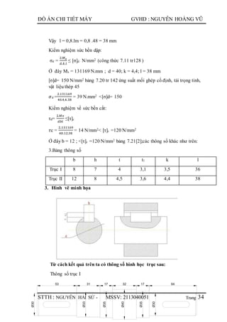 Trang
ĐỒ ÁN CHI TIẾT MÁY GVHD : NGUYỄN HOÀNG VŨ
STTH : NGUYỄN HẢI SỨ - MSSV: 2113040051 34
31 17 17 64
Ø33
Ø35
Ø40
Ø35
Ø30
Ø30
3253
Vậy l = 0,8.lm = 0,8 .48 = 38 mm
Kiểm nghiệm sức bền dập:
σd =
2.𝑀 𝑥
𝑑.𝑘.𝑙
≤ [σ]d N/mm2 (công thức 7.11 tr128 )
Ở đây Mx = 131169 N.mm ; d = 40; k = 4,4; l = 38 mm
[σ]d= 150 N/mm2 bảng 7.20 tr 142 ứng suất mối ghép cố định, tải trọng tỉnh,
vật liệu thép 45
𝜎d =
2.131169
40.4,4.38
= 39 N.mm2 <[σ]d= 150
Kiểm nghiệm về sức bền cắt:
τd=
2.𝑀𝑥
𝑑𝑏𝑙
≤[τ]c
𝜏c =
2.131169
40.12.38
= 14 N/mm2< [τ]c =120 N/mm2
Ở đây b = 12 ; <[τ]c =120 N/mm2 bảng 7.21[2];các thông số khác như trên:
3.Bảng thông số
b h t t1 k l
Trục I 8 7 4 3,1 3,5 36
Trục II 12 8 4,5 3,6 4,4 38
3. Hình vẽ minh họa
Từ cách kết quả trên ta có thông số hình học trục sau:
Thông số trục I
 