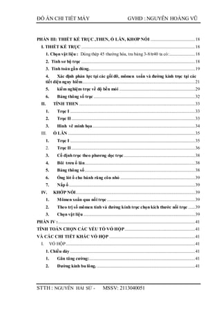 ĐỒ ÁN CHI TIẾT MÁY GVHD : NGUYỄN HOÀNG VŨ
STTH : NGUYỄN HẢI SỨ - MSSV: 2113040051
PHẦN III: THIẾT KẾ TRỤC ,THEN, Ổ LĂN, KHƠP NỐI ........................................18
I. THIẾT KẾ TRỤC ......................................................................................................18
1. Chọn vật liệu : Dùng thép 45 thường hóa, tra bảng 3-8/tr40 ta có:.......................18
2. Tính sơ bộ trục ......................................................................................................18
3. Tính toán gần đúng...............................................................................................19
4. Xác định phản lực tại các gối đỡ, mômen xoắn và đường kính trục tại các
tiết diện nguy hiểm.....................................................................................................21
5. kiểm nghiệm trục về độ bền mỏi ....................................................................29
6. Bảng thông số trục ...........................................................................................32
II. TÍNH THEN ........................................................................................................33
1. Trục I ................................................................................................................33
2. Trục II...............................................................................................................33
3. Hình vẽ minh họa............................................................................................34
III. Ổ LĂN ..................................................................................................................35
1. Trục I ................................................................................................................35
2. Trục II...............................................................................................................36
3. Cố định trục theo phương dọc trục................................................................38
4. Bôi trơn ổ lăn...................................................................................................38
5. Bảng thông số...................................................................................................38
6. Ống lót ổ cho bánh răng côn nhỏ ...................................................................39
7. Nắp ổ .................................................................................................................39
IV. KHỚP NỐI...........................................................................................................39
1. Mômen xoắn qua nối trục ...............................................................................39
2. Theo trị số mômen tính và đường kính trục chọn kích thước nối trục ......39
3. Chọn vật liệu ....................................................................................................39
PHẦN IV :...........................................................................................................................41
TÍNH TOÁN CHỌN CÁC YẾU TỐ VỎ HỘP...............................................................41
VÀ CÁC CHI TIẾT KHÁC VỎ HỘP .............................................................................41
I. VỎ HỘP....................................................................................................................41
1. Chiều dày ................................................................................................................41
1. Gân tăng cường:...............................................................................................41
2. Đường kính bu lông. ........................................................................................41
 