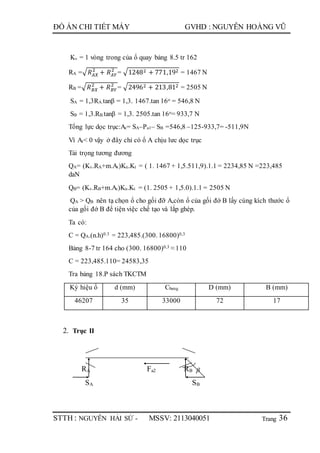 Trang
ĐỒ ÁN CHI TIẾT MÁY GVHD : NGUYỄN HOÀNG VŨ
STTH : NGUYỄN HẢI SỨ - MSSV: 2113040051 36
Kv = 1 vòng trong của ổ quay bảng 8.5 tr 162
RA =√ 𝑅 𝐴𝑋
2
+ 𝑅 𝐴𝑌
2
= √12482 + 771,192 = 1467 N
RB =√ 𝑅 𝐵𝑋
2
+ 𝑅 𝐵𝑌
2
= √24962 + 213,812 = 2505 N
SA = 1,3RA.tanβ = 1,3. 1467.tan 16o = 546,8 N
SB = 1,3.RB.tanβ = 1,3. 2505.tan 16o= 933,7 N
Tổng lực dọc trục:At= SA–Pa1– SB =546,8 –125-933,7= -511,9N
Vì At< 0 vậy ở đây chỉ có ổ A chịu lưc dọc trục
Tải trọng tương đương
QA= (Kv.RA+m.At)Kn.Kt = ( 1. 1467 + 1,5.511,9).1.1 = 2234,85 N =223,485
daN
QB= (Kv.RB+m.At)Kn.Kt = (1. 2505 + 1,5.0).1.1 = 2505 N
QA > QB nên tạ chọn ổ cho gối đỡ A,còn ổ của gối đớ B lấy cùng kích thước ổ
của gối đớ B để tiện việc chế tạo và lắp ghép.
Ta có:
C = QA.(n.h)0.3 = 223,485.(300. 16800)0,3
Bảng 8-7 tr 164 cho (300. 16800)0,3 ≈ 110
C = 223,485.110= 24583,35
Tra bảng 18.P sách TKCTM
Ký hiệu ổ d (mm) Cbang D (mm) B (mm)
46207 35 33000 72 17
2. Trục II
RA Fa2 RB 
SA SB
 