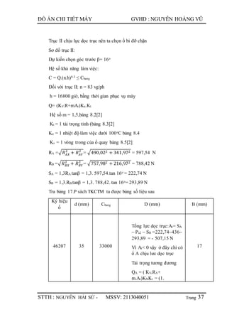 Trang
ĐỒ ÁN CHI TIẾT MÁY GVHD : NGUYỄN HOÀNG VŨ
STTH : NGUYỄN HẢI SỨ - MSSV: 2113040051 37
Trục II chịu lực dọc trục nên ta chọn ổ bi đỡ chặn
Sơ đồ trục II:
Dự kiến chọn góc trước β= 16o
Hệ số khả năng làm việc:
C = Q.(n.h)0.3 ≤ Cbang
Đối với trục II: n = 83 vg/ph
h = 16800 giờ, bằng thời gian phục vụ máy
Q= (KV.R+mAt)Kn.Kt
Hệ số m = 1,5,bảng 8.2[2]
Kt = 1 tải trọng tỉnh (bảng 8.3[2]
Kn = 1 nhiệt độ làm việc dưới 100oC bảng 8.4
Kv = 1 vòng trong của ổ quay bảng 8.5[2]
RA =√ 𝑅 𝐴𝑋
2
+ 𝑅 𝐴𝑌
2
= √490,022 + 341,972 = 597,54 N
RB =√ 𝑅 𝐵𝑋
2
+ 𝑅 𝐵𝑌
2
= √757,982 + 216,972 = 788,42 N
SA = 1,3RA.tanβ = 1,3. 597,54.tan 16o = 222,74 N
SB = 1,3.RB.tanβ = 1,3. 788,42. tan 16o= 293,89 N
Tra bảng 17.P sách TKCTM ta được bảng số liệu sau
Ký hiệu
ổ
d (mm) Cbang D (mm) B (mm)
46207 35 33000
Tổng lực dọc trục:At= SA
– Pa2 – SB =222,74–436–
293,89 = - 507,15 N
Vì At< 0 vậy ở đây chỉ có
ổ A chịu lưc dọc trục
Tải trọng tương đương
QA = ( KV.RA+
m.At)KNKt = (1.
17
 