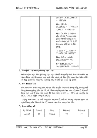 Trang
ĐỒ ÁN CHI TIẾT MÁY GVHD : NGUYỄN HOÀNG VŨ
STTH : NGUYỄN HẢI SỨ - MSSV: 2113040051 38
597,54+1,5. 507,15).1.1
=1358,26N
QB = ( KV.RB+
m.At)KNKt = (1. 778,42 +
1,5.0).1.1 = 778,42 N
QA > QB nên tạ chọn ổ
cho gối đỡ A,còn ổ của
gối đỡ B lấy cùng kích
thước ổ của gối đớ A để
tiện việc chế tạo và lắp
ghép.
Ta có: C = QA.(n.h)0.3 =
1358,26.(83. 16800)0,3
Bảng 8-7 tr 164 cho
(83.16800)0,3 ≈ 77,7
C = 1358,26. 77,7=
105536,8N=10553,68daN
3. Cố định trục theo phương dọc trục
Để cố định trục theo phương dọc trục có thể dùng nắp ổ và điều chỉnh khe hở
của ổ bằng các tấm đệm kim loại giữa nắp ổ và thân hộp giảm tốc. Nắp ổ lắp
với hộp giảm tốc bằng vít, loại nắp này dễ chế tạo và dễ lắp ghép.
4. Bôi trơn ổ lăn
Bộ phận bôi trơn bằng mỡ, vì vận tốc truyền của bánh răng thấp, không thể
dùng phương pháp bắn tóe để hắt dầu trong hộp vào bôi trơn bộ phận ổ. Có thể
dùng mỡ loại T ứng với nhiệt độ làm việc từ 60 … 100oC và vận tốc từ
1500….3000 vg/ph (bảng 8.28[2])
Lượng mỡ chữa 2/3 chổ rổng của bộ phận ổ. Để mỡ không chảy ra ngoài và
ngăn không cho dầu rơi vào bộ phạn ổ, nên làm vòng chăn dầu
5. Bảng thông số
Ký hiệu ổ d (mm) Cbang D (mm) B (mm)
46207 35 33000 72 17
 