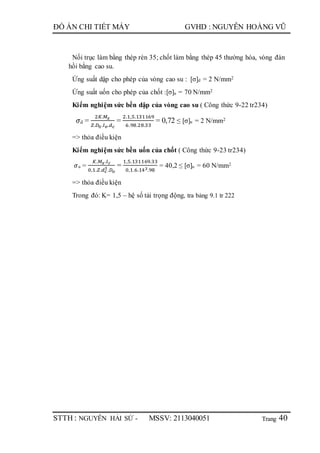 Trang
ĐỒ ÁN CHI TIẾT MÁY GVHD : NGUYỄN HOÀNG VŨ
STTH : NGUYỄN HẢI SỨ - MSSV: 2113040051 40
Nối trục làm bằng thép rèn 35; chốt làm bằng thép 45 thường hóa, vòng đàn
hồi bằng cao su.
Ứng suất dập cho phép của vòng cao su : [σ]d = 2 N/mm2
Ứng suất uốn cho phép của chốt :[σ]u = 70 N/mm2
Kiểm nghiệm sức bền dập của vòng cao su ( Công thức 9-22 tr234)
𝜎d =
2𝐾.𝑀 𝑥
𝑍.𝐷0.𝑙 𝑣.𝑑 𝑐
=
2.1,5.131169
6.98.28.33
= 0,72 ≤ [σ]u = 2 N/mm2
=> thỏa điều kiện
Kiểm nghiệm sức bền uốn của chốt ( Công thức 9-23 tr234)
𝜎u =
𝐾.𝑀 𝑥.𝑙 𝑐
0,1.𝑍.𝑑 𝑐
3.𝐷 𝑜
=
1,5.131169.33
0,1.6.143.98
= 40,2 ≤ [σ]u = 60 N/mm2
=> thỏa điều kiện
Trong đó: K= 1,5 – hệ số tải trọng động, tra bảng 9.1 tr 222
 